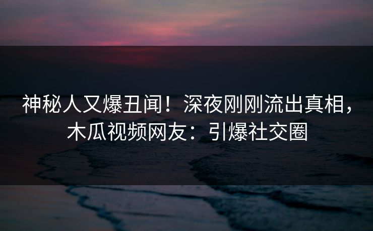 神秘人又爆丑闻!深夜刚刚流出真相,木瓜视频网友:引爆社交圈