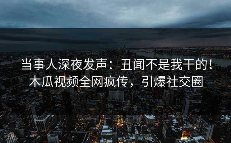当事人深夜发声：丑闻不是我干的！木瓜视频全网疯传，引爆社交圈