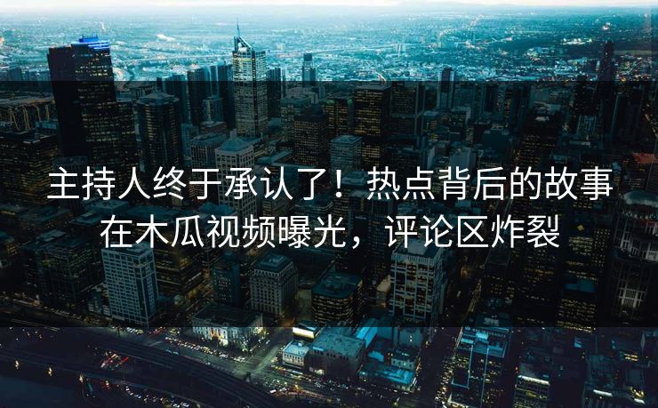 主持人终于承认了！热点背后的故事在木瓜视频曝光，评论区炸裂
