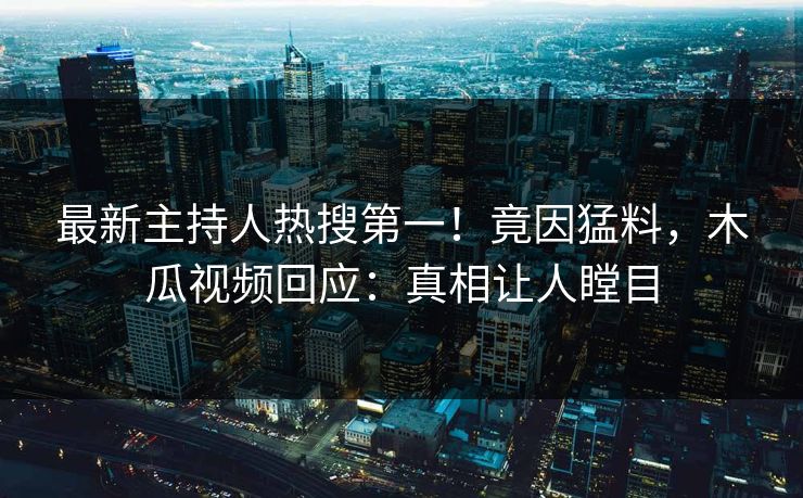 最新主持人热搜第一！竟因猛料，木瓜视频回应：真相让人瞠目