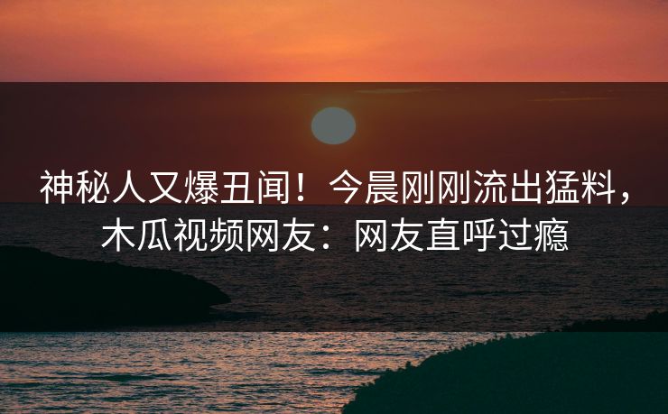 神秘人又爆丑闻!今晨刚刚流出猛料,木瓜视频网友:网友直呼过瘾