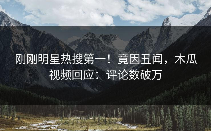 刚刚明星热搜第一!竟因丑闻,木瓜视频回应:评论数破万