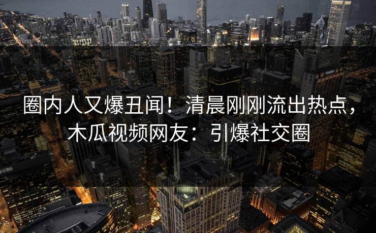 圈内人又爆丑闻！清晨刚刚流出热点，木瓜视频网友：引爆社交圈