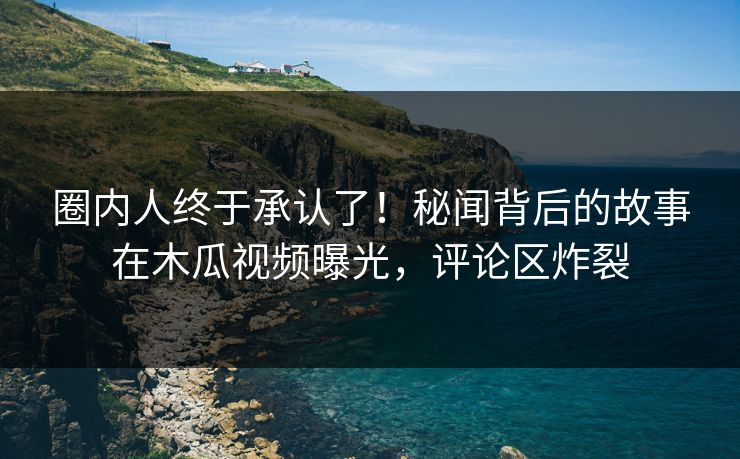 圈内人终于承认了！秘闻背后的故事在木瓜视频曝光，评论区炸裂