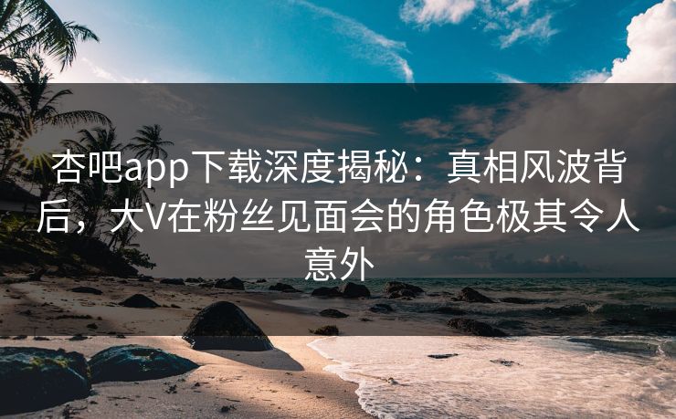 杏吧app下载深度揭秘：真相风波背后，大V在粉丝见面会的角色极其令人意外