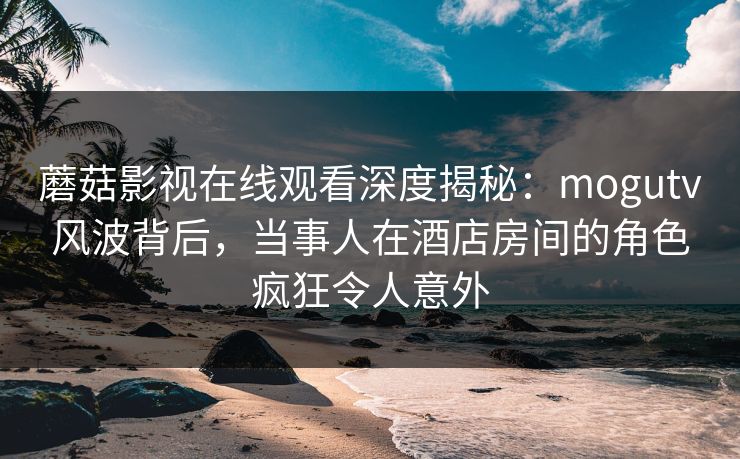 蘑菇影视在线观看深度揭秘：mogutv风波背后，当事人在酒店房间的角色疯狂令人意外