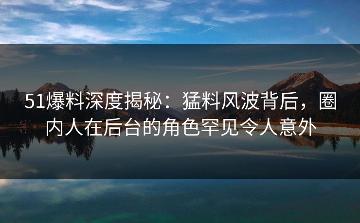 51爆料深度揭秘：猛料风波背后，圈内人在后台的角色罕见令人意外