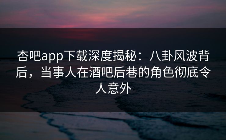 杏吧app下载深度揭秘:八卦风波背后,当事人在酒吧后巷的角色彻底令人意外
