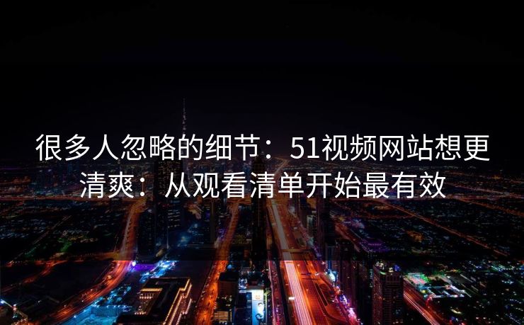 很多人忽略的细节：51视频网站想更清爽：从观看清单开始最有效