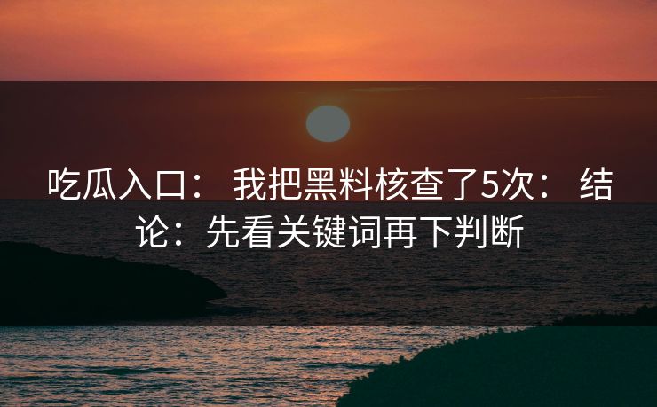 吃瓜入口： 我把黑料核查了5次： 结论：先看关键词再下判断