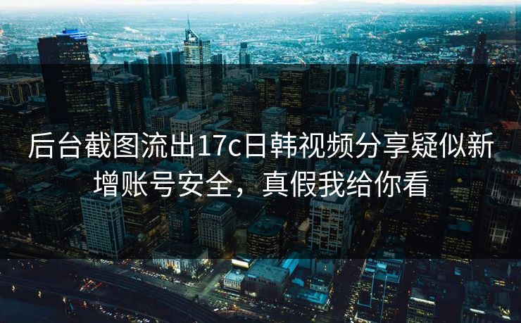 后台截图流出17c日韩视频分享疑似新增账号安全，真假我给你看