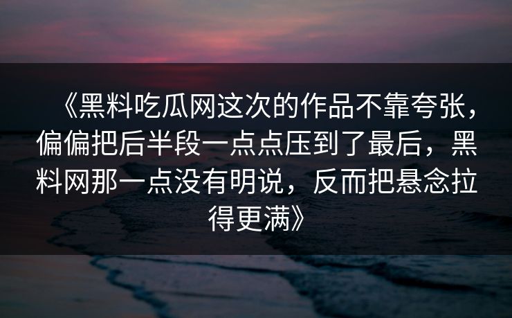 《黑料吃瓜网这次的作品不靠夸张，偏偏把后半段一点点压到了最后，黑料网那一点没有明说，反而把悬念拉得更满》