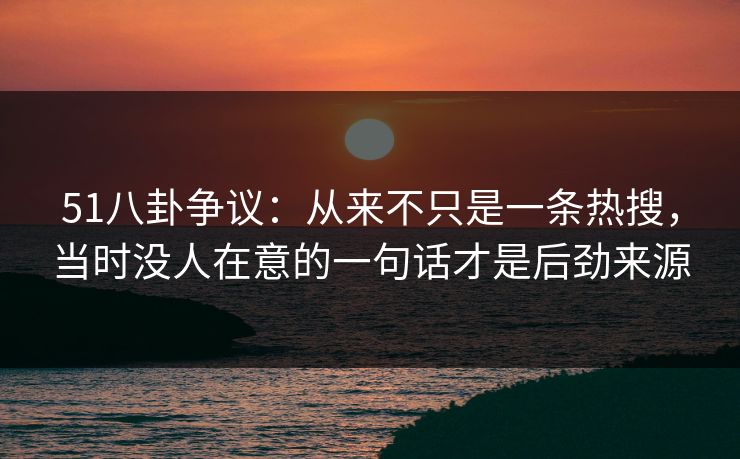 51八卦争议：从来不只是一条热搜，当时没人在意的一句话才是后劲来源