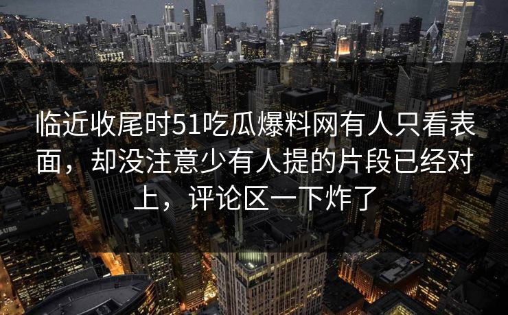 临近收尾时51吃瓜爆料网有人只看表面，却没注意少有人提的片段已经对上，评论区一下炸了