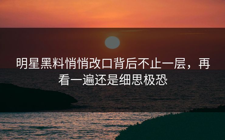 明星黑料悄悄改口背后不止一层，再看一遍还是细思极恐